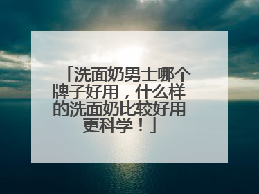 洗面奶男士哪个牌子好用，什么样的洗面奶比较好用更科学！
